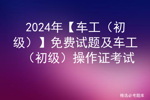 2024年【车工（初级）】免费试题及车工（初级）操作证考试