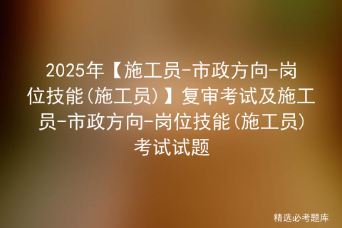 2025年【施工员-市政方向-岗位技能(施工员)】复审考试及施工员-市政方向-岗位技能(施工员)考试试题