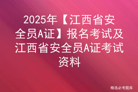 2025年【江西省安全员A证】报名考试及江西省安全员A证考试资料