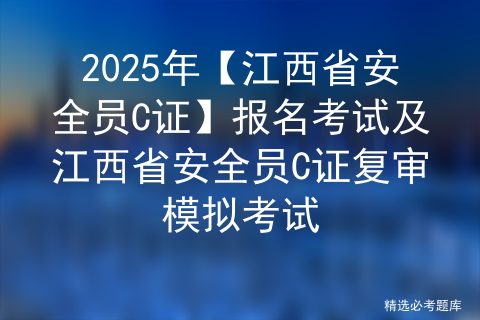 2025年【江西省安全员C证】报名考试及江西省安全员C证复审模拟考试