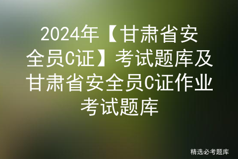 2024年【甘肃省安全员C证】考试题库及甘肃省安全员C证作业考试题库