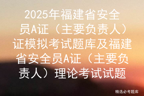 2025年福建省安全员A证（主要负责人）证模拟考试题库及福建省安全员A证（主要负责人）理论考试试题