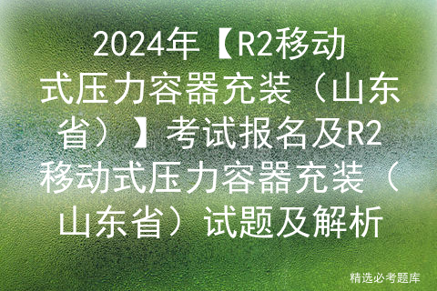 2024年【R2移动式压力容器充装（山东省）】考试报名及R2移动式压力容器充装（山东省）试题及解析