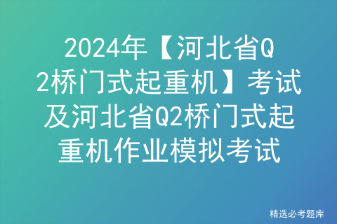 2024年【河北省Q2桥门式起重机】考试及河北省Q2桥门式起重机作业模拟考试