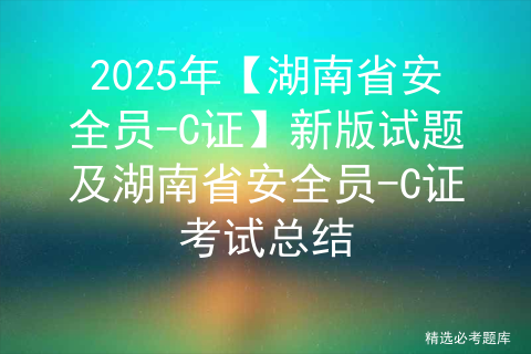 2025年【湖南省安全员-C证】新版试题及湖南省安全员-C证考试总结