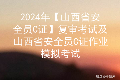 2024年【山西省安全员C证】复审考试及山西省安全员C证作业模拟考试