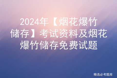 2024年【烟花爆竹储存】考试资料及烟花爆竹储存免费试题