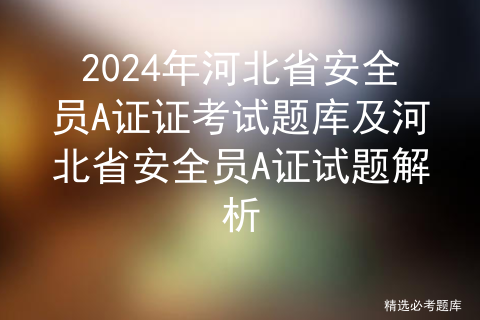 2024年河北省安全员A证证考试题库及河北省安全员A证试题解析