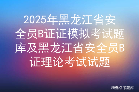 2025年黑龙江省安全员B证证模拟考试题库及黑龙江省安全员B证理论考试试题