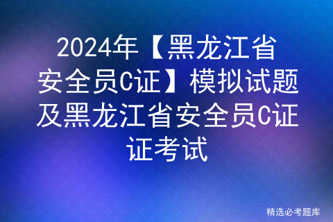 2024年【黑龙江省安全员C证】模拟试题及黑龙江省安全员C证证考试