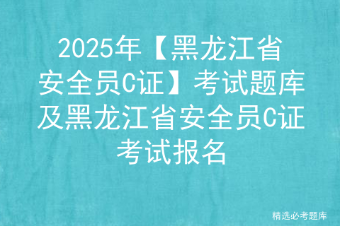 2025年【黑龙江省安全员C证】考试题库及黑龙江省安全员C证考试报名