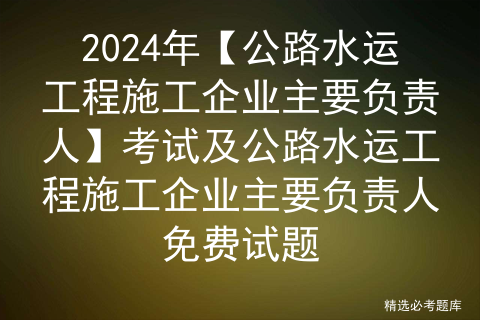 2024年【公路水运工程施工企业主要负责人】考试及公路水运工程施工企业主要负责人免费试题