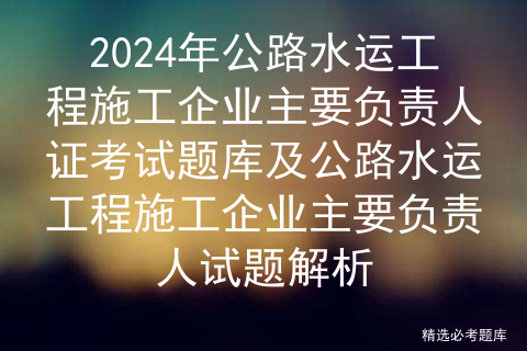 2024年公路水运工程施工企业主要负责人证考试题库及公路水运工程施工企业主要负责人试题解析