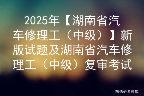 2025年【湖南省汽车修理工（中级）】新版试题及湖南省汽车修理工（中级）复审考试