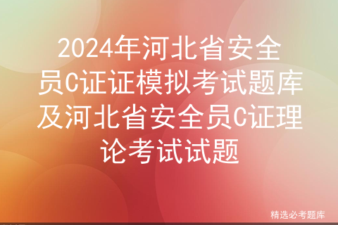 2024年河北省安全员C证证模拟考试题库及河北省安全员C证理论考试试题