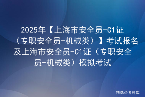 2025年【上海市安全员-C1证（专职安全员-机械类）】考试报名及上海市安全员-C1证（专职安全员-机械类）模拟考试