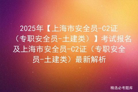 2025年【上海市安全员-C2证（专职安全员-土建类）】考试报名及上海市安全员-C2证（专职安全员-土建类）最新解析