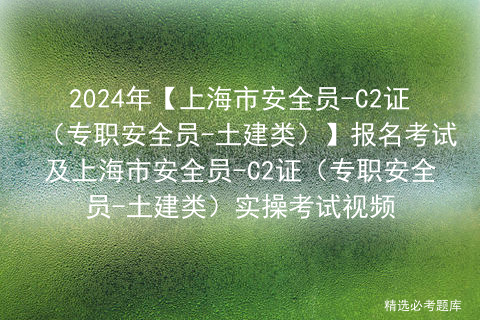 2024年【上海市安全员-C2证（专职安全员-土建类）】报名考试及上海市安全员-C2证（专职安全员-土建类）实操考试视频