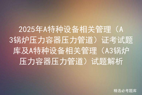 2025年A特种设备相关管理（A3锅炉压力容器压力管道）证考试题库及A特种设备相关管理（A3锅炉压力容器压力管道）试题解析