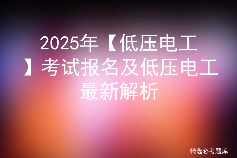 2025年【低压电工】考试报名及低压电工最新解析