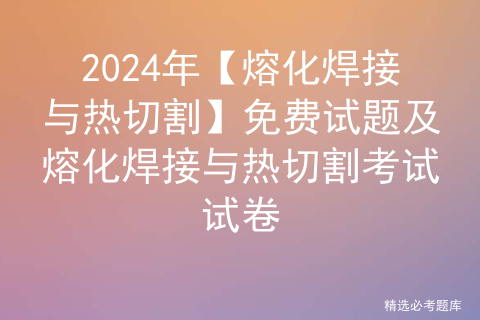 2024年【熔化焊接与热切割】免费试题及熔化焊接与热切割考试试卷