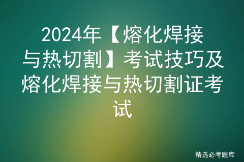 2024年【熔化焊接与热切割】考试技巧及熔化焊接与热切割证考试