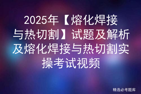 2025年【熔化焊接与热切割】试题及解析及熔化焊接与热切割实操考试视频