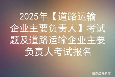 2025年【道路运输企业主要负责人】考试题及道路运输企业主要负责人考试报名