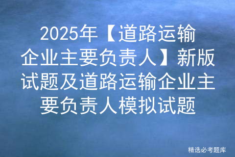 2025年【道路运输企业主要负责人】新版试题及道路运输企业主要负责人模拟试题