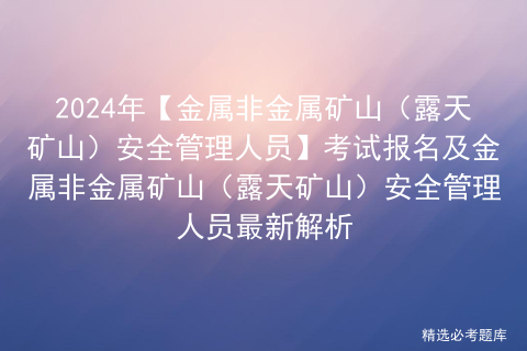 2024年【金属非金属矿山（露天矿山）安全管理人员】考试报名及金属非金属矿山（露天矿山）安全管理人员最新解析