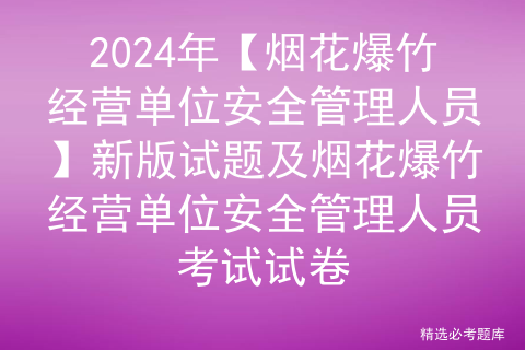 2024年【烟花爆竹经营单位安全管理人员】新版试题及烟花爆竹经营单位安全管理人员考试试卷